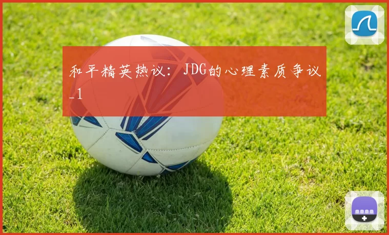 和平精英热议：JDG的心理素质争议_1