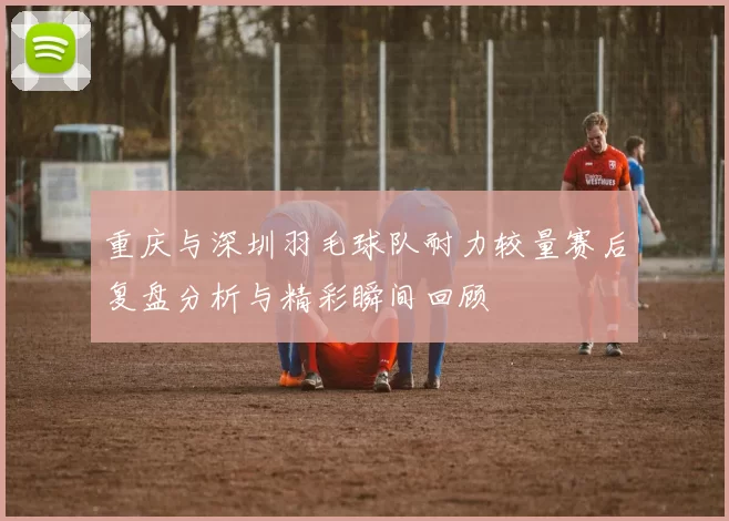 重庆与深圳羽毛球队耐力较量赛后复盘分析与精彩瞬间回顾