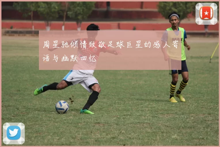 周星驰倾情致敬足球巨星的感人寄语与幽默回忆