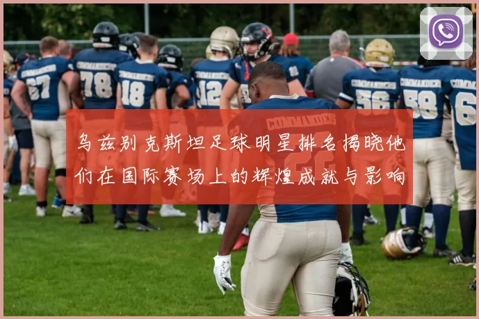 乌兹别克斯坦足球明星排名揭晓他们在国际赛场上的辉煌成就与影响力