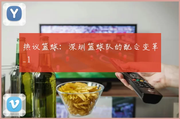 热议篮球：深圳篮球队的配合变革_1